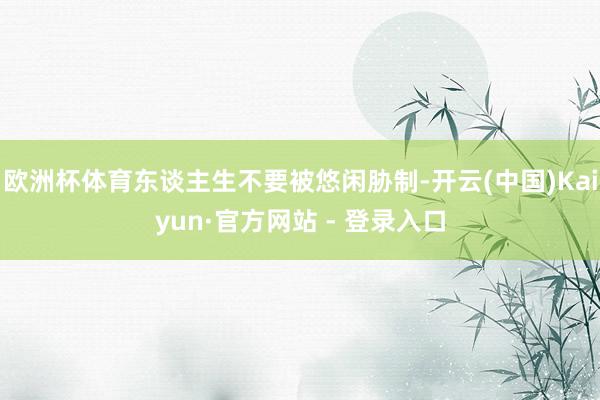 欧洲杯体育东谈主生不要被悠闲胁制-开云(中国)Kaiyun·官方网站 - 登录入口