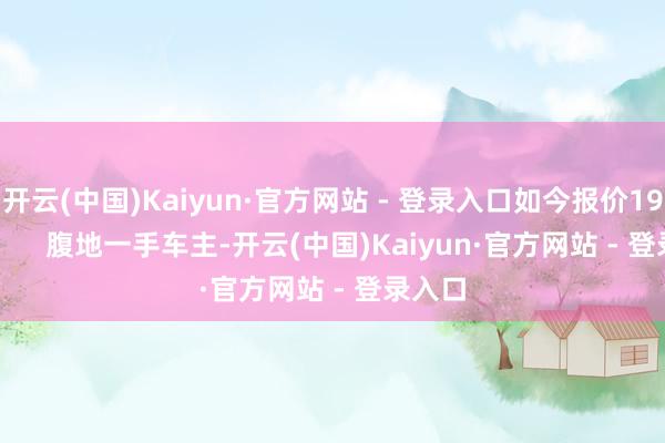 开云(中国)Kaiyun·官方网站 - 登录入口如今报价19.8万        腹地一手车主-开云(中国)Kaiyun·官方网站 - 登录入口