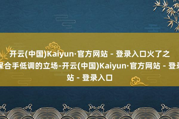 开云(中国)Kaiyun·官方网站 - 登录入口火了之后也保合手低调的立场-开云(中国)Kaiyun·官方网站 - 登录入口