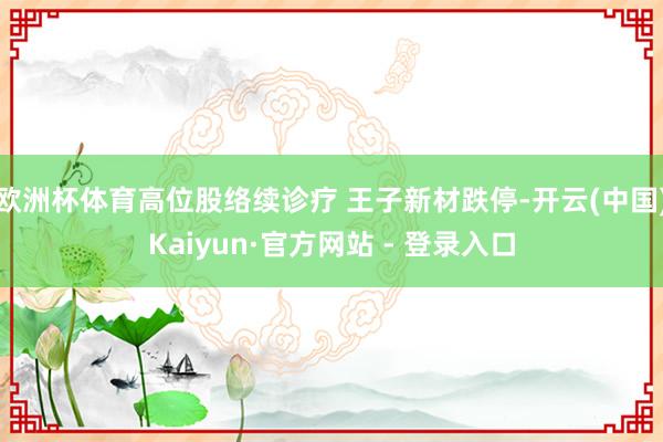 欧洲杯体育高位股络续诊疗 王子新材跌停-开云(中国)Kaiyun·官方网站 - 登录入口