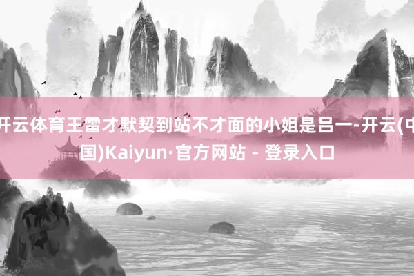 开云体育王雷才默契到站不才面的小姐是吕一-开云(中国)Kaiyun·官方网站 - 登录入口