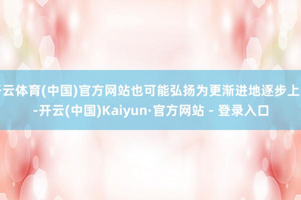开云体育(中国)官方网站也可能弘扬为更渐进地逐步上升-开云(中国)Kaiyun·官方网站 - 登录入口