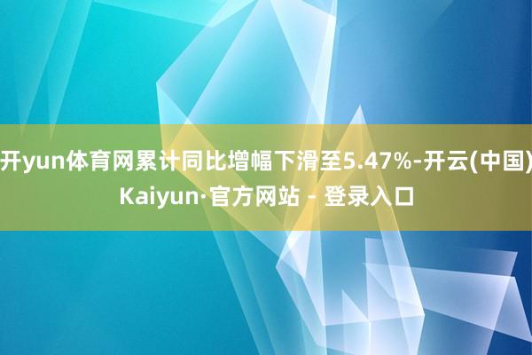 开yun体育网累计同比增幅下滑至5.47%-开云(中国)Kaiyun·官方网站 - 登录入口