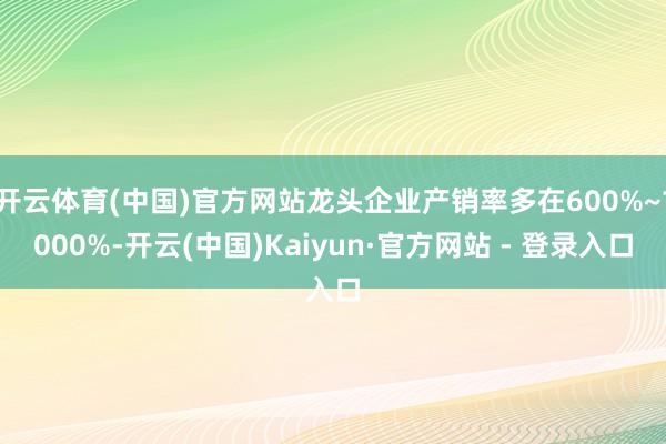 开云体育(中国)官方网站龙头企业产销率多在600%~1000%-开云(中国)Kaiyun·官方网站 - 登录入口