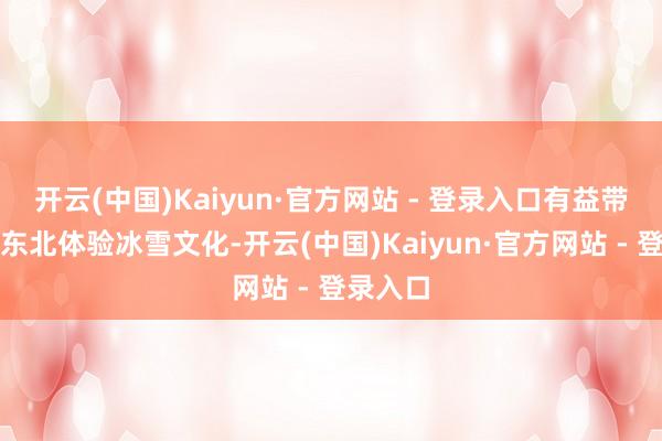 开云(中国)Kaiyun·官方网站 - 登录入口有益带孩子到东北体验冰雪文化-开云(中国)Kaiyun·官方网站 - 登录入口