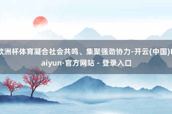 欧洲杯体育凝合社会共鸣、集聚强劲协力-开云(中国)Kaiyun·官方网站 - 登录入口
