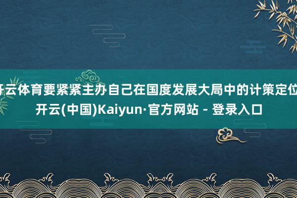 开云体育要紧紧主办自己在国度发展大局中的计策定位-开云(中国)Kaiyun·官方网站 - 登录入口