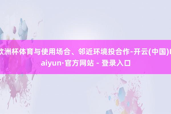 欧洲杯体育与使用场合、邻近环境投合作-开云(中国)Kaiyun·官方网站 - 登录入口