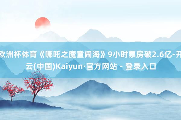 欧洲杯体育《哪吒之魔童闹海》9小时票房破2.6亿-开云(中国)Kaiyun·官方网站 - 登录入口