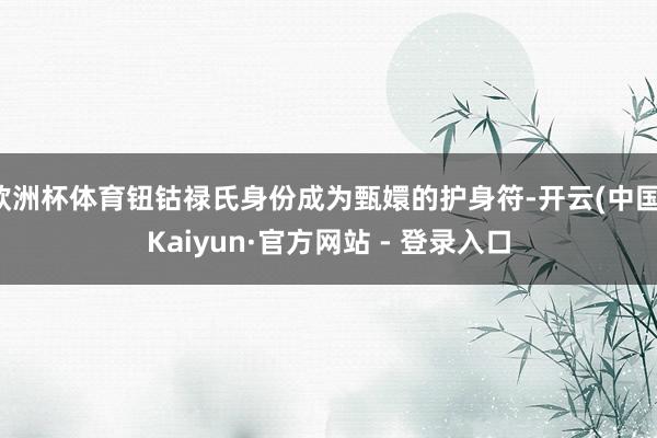 欧洲杯体育钮钴禄氏身份成为甄嬛的护身符-开云(中国)Kaiyun·官方网站 - 登录入口