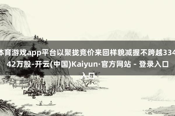 体育游戏app平台以聚拢竞价来回样貌减握不跨越334.42万股-开云(中国)Kaiyun·官方网站 - 登录入口