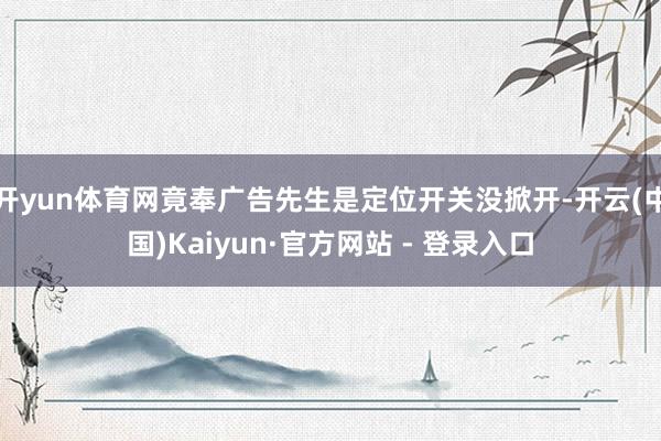 开yun体育网竟奉广告先生是定位开关没掀开-开云(中国)Kaiyun·官方网站 - 登录入口