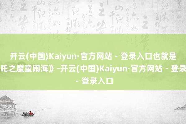 开云(中国)Kaiyun·官方网站 - 登录入口也就是《哪吒之魔童闹海》-开云(中国)Kaiyun·官方网站 - 登录入口