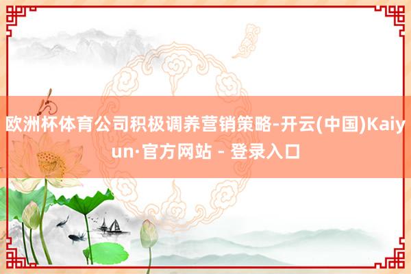 欧洲杯体育公司积极调养营销策略-开云(中国)Kaiyun·官方网站 - 登录入口