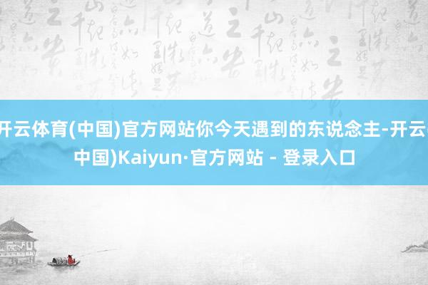 开云体育(中国)官方网站你今天遇到的东说念主-开云(中国)Kaiyun·官方网站 - 登录入口