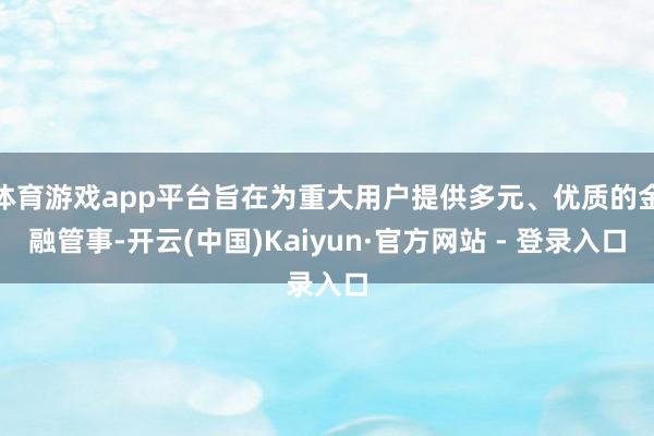 体育游戏app平台旨在为重大用户提供多元、优质的金融管事-开云(中国)Kaiyun·官方网站 - 登录入口