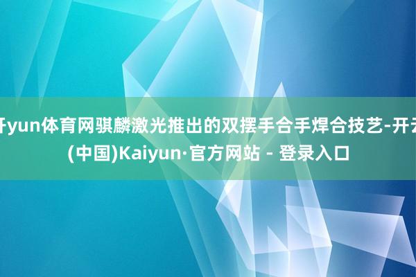 开yun体育网骐麟激光推出的双摆手合手焊合技艺-开云(中国)Kaiyun·官方网站 - 登录入口