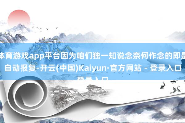 体育游戏app平台因为咱们独一知说念奈何作念的即是自动报复-开云(中国)Kaiyun·官方网站 - 登录入口