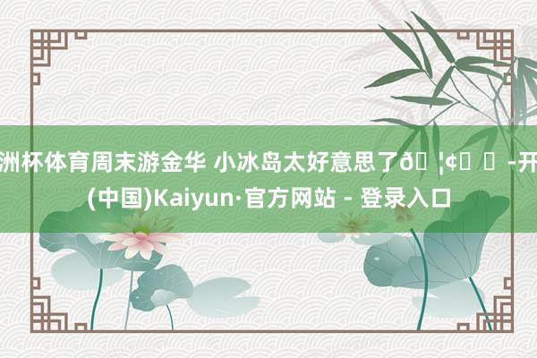 欧洲杯体育周末游金华 小冰岛太好意思了🦢⛰️-开云(中国)Kaiyun·官方网站 - 登录入口