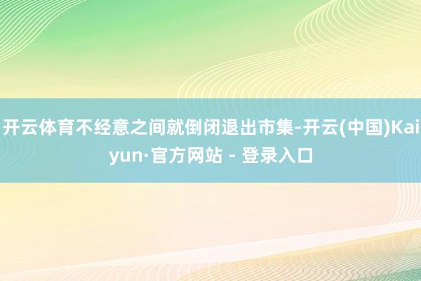 开云体育不经意之间就倒闭退出市集-开云(中国)Kaiyun·官方网站 - 登录入口
