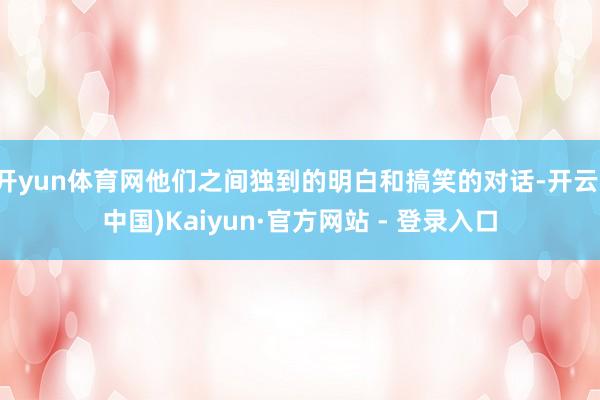 开yun体育网他们之间独到的明白和搞笑的对话-开云(中国)Kaiyun·官方网站 - 登录入口