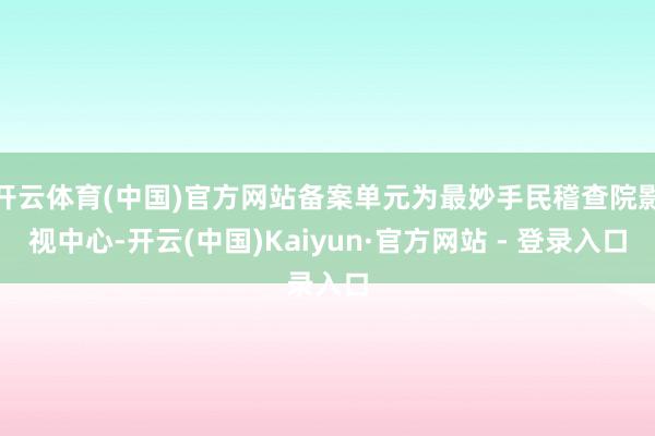 开云体育(中国)官方网站备案单元为最妙手民稽查院影视中心-开云(中国)Kaiyun·官方网站 - 登录入口