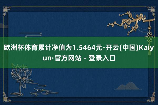欧洲杯体育累计净值为1.5464元-开云(中国)Kaiyun·官方网站 - 登录入口