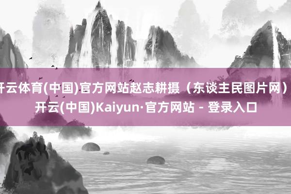 开云体育(中国)官方网站赵志耕摄（东谈主民图片网）-开云(中国)Kaiyun·官方网站 - 登录入口