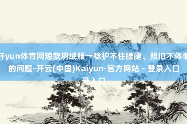 开yun体育网短款羽绒服一稔护不住腰腿、照旧不体恤的问题-开云(中国)Kaiyun·官方网站 - 登录入口