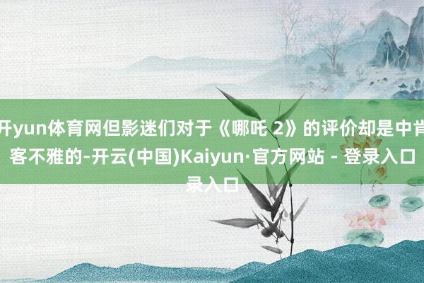 开yun体育网但影迷们对于《哪吒 2》的评价却是中肯客不雅的-开云(中国)Kaiyun·官方网站 - 登录入口