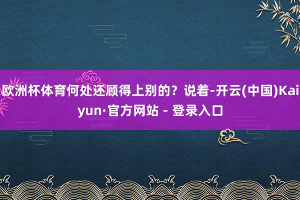 欧洲杯体育何处还顾得上别的？说着-开云(中国)Kaiyun·官方网站 - 登录入口