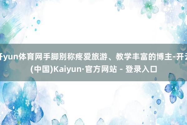 开yun体育网手脚别称疼爱旅游、教学丰富的博主-开云(中国)Kaiyun·官方网站 - 登录入口