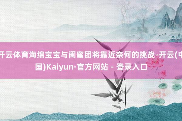 开云体育海绵宝宝与闺蜜团将靠近奈何的挑战-开云(中国)Kaiyun·官方网站 - 登录入口