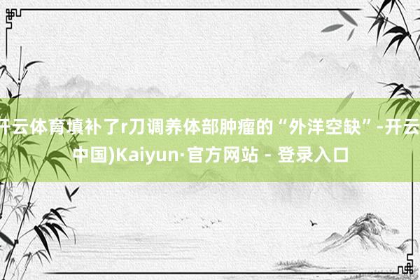 开云体育填补了r刀调养体部肿瘤的“外洋空缺”-开云(中国)Kaiyun·官方网站 - 登录入口