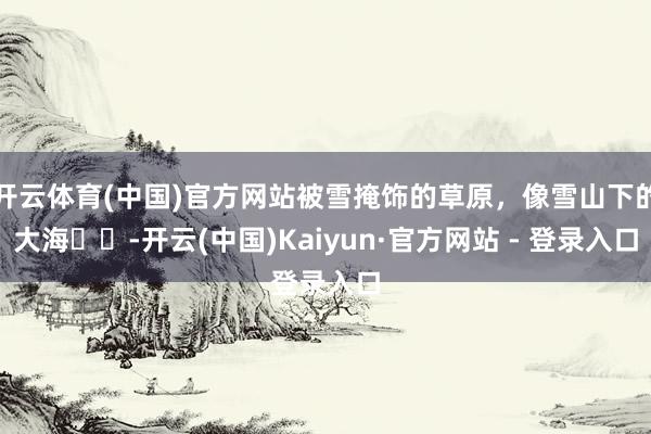 开云体育(中国)官方网站被雪掩饰的草原，像雪山下的大海❄️-开云(中国)Kaiyun·官方网站 - 登录入口