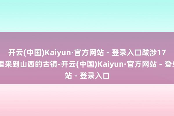 开云(中国)Kaiyun·官方网站 - 登录入口跋涉1700公里来到山西的古镇-开云(中国)Kaiyun·官方网站 - 登录入口