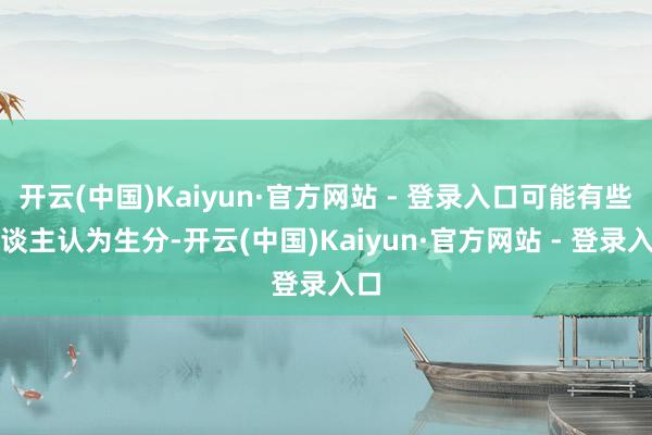开云(中国)Kaiyun·官方网站 - 登录入口可能有些东谈主认为生分-开云(中国)Kaiyun·官方网站 - 登录入口