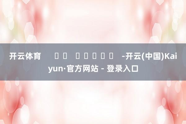开云体育      		  					  -开云(中国)Kaiyun·官方网站 - 登录入口