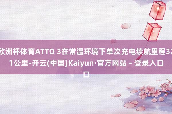 欧洲杯体育ATTO 3在常温环境下单次充电续航里程321公里-开云(中国)Kaiyun·官方网站 - 登录入口