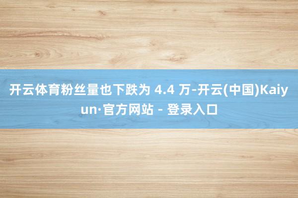 开云体育粉丝量也下跌为 4.4 万-开云(中国)Kaiyun·官方网站 - 登录入口