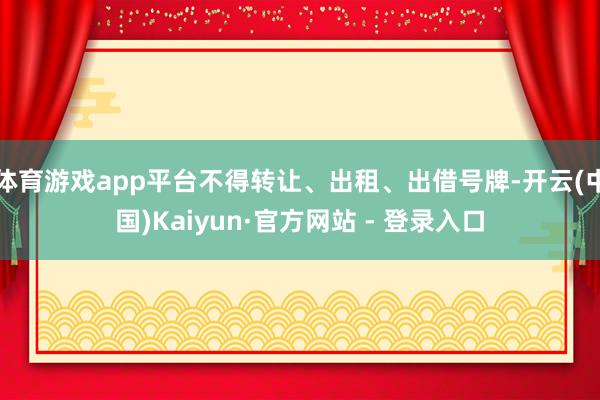 体育游戏app平台不得转让、出租、出借号牌-开云(中国)Kaiyun·官方网站 - 登录入口