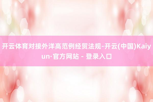 开云体育对接外洋高范例经贸法规-开云(中国)Kaiyun·官方网站 - 登录入口