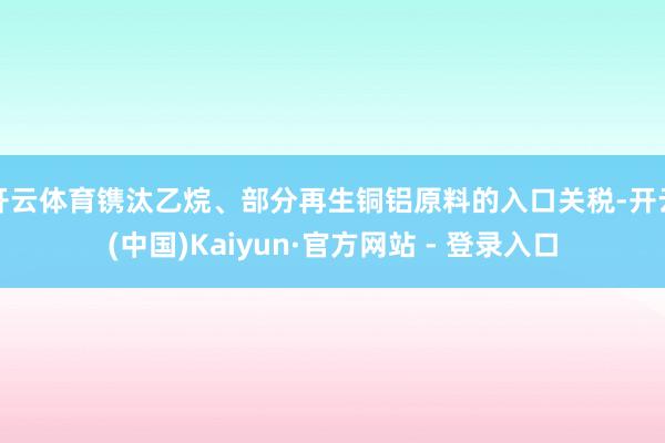 开云体育镌汰乙烷、部分再生铜铝原料的入口关税-开云(中国)Kaiyun·官方网站 - 登录入口