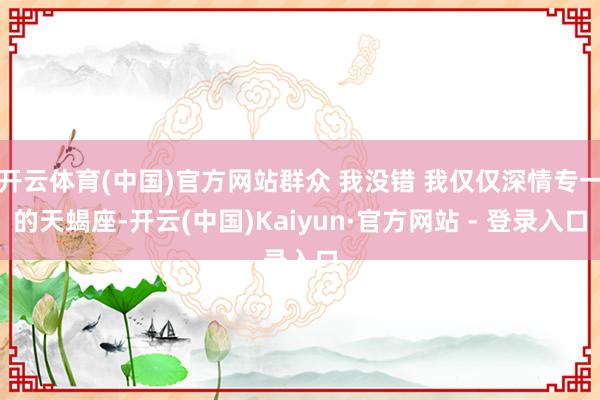 开云体育(中国)官方网站群众 我没错 我仅仅深情专一的天蝎座-开云(中国)Kaiyun·官方网站 - 登录入口