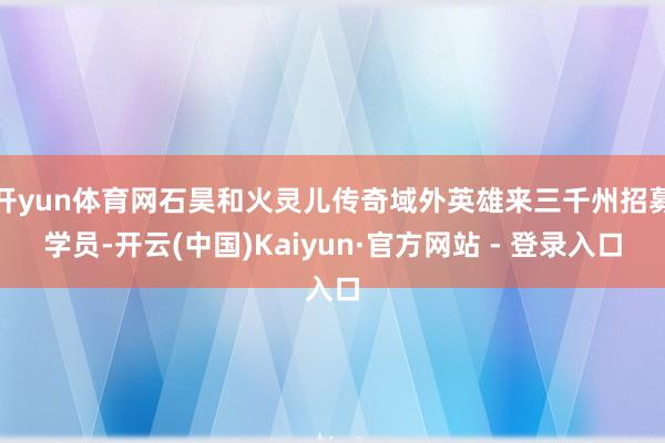 开yun体育网石昊和火灵儿传奇域外英雄来三千州招募学员-开云(中国)Kaiyun·官方网站 - 登录入口