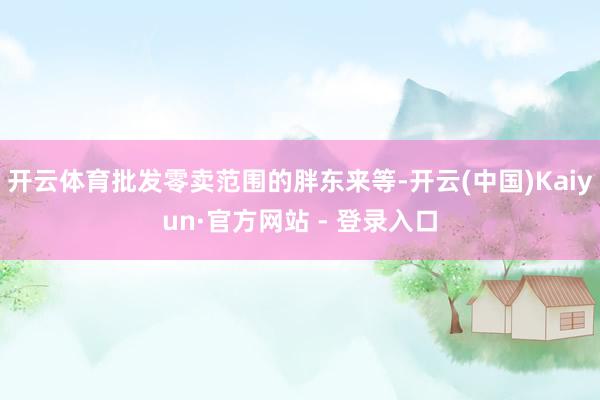 开云体育批发零卖范围的胖东来等-开云(中国)Kaiyun·官方网站 - 登录入口