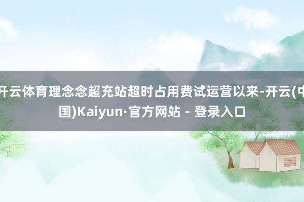 开云体育理念念超充站超时占用费试运营以来-开云(中国)Kaiyun·官方网站 - 登录入口