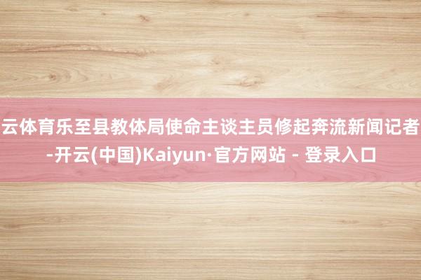 开云体育乐至县教体局使命主谈主员修起奔流新闻记者称-开云(中国)Kaiyun·官方网站 - 登录入口