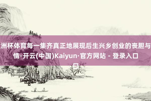 欧洲杯体育每一集齐真正地展现后生兴乡创业的丧胆与真情-开云(中国)Kaiyun·官方网站 - 登录入口