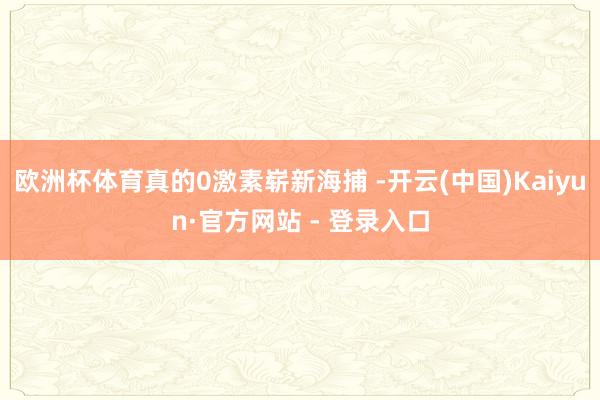 欧洲杯体育真的0激素崭新海捕 -开云(中国)Kaiyun·官方网站 - 登录入口